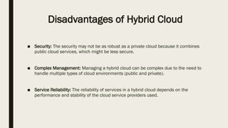 Disadvantages of Hybrid Cloud
■ Security: The security may not be as robust as a private cloud because it combines
public cloud services, which might be less secure.
■ Complex Management: Managing a hybrid cloud can be complex due to the need to
handle multiple types of cloud environments (public and private).
■ Service Reliability: The reliability of services in a hybrid cloud depends on the
performance and stability of the cloud service providers used.
 