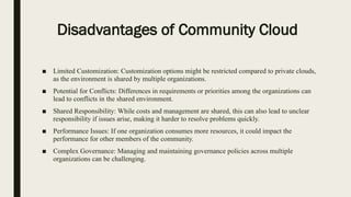 Disadvantages of Community Cloud
■ Limited Customization: Customization options might be restricted compared to private clouds,
as the environment is shared by multiple organizations.
■ Potential for Conflicts: Differences in requirements or priorities among the organizations can
lead to conflicts in the shared environment.
■ Shared Responsibility: While costs and management are shared, this can also lead to unclear
responsibility if issues arise, making it harder to resolve problems quickly.
■ Performance Issues: If one organization consumes more resources, it could impact the
performance for other members of the community.
■ Complex Governance: Managing and maintaining governance policies across multiple
organizations can be challenging.
 