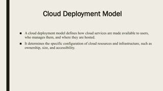 Cloud Deployment Model
■ A cloud deployment model defines how cloud services are made available to users,
who manages them, and where they are hosted.
■ It determines the specific configuration of cloud resources and infrastructure, such as
ownership, size, and accessibility.
 