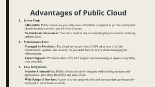 Advantages of Public Cloud
1. Lower Cost:
Affordable: Public clouds are generally more affordable compared to private and hybrid
clouds because you only pay for what you use.
No Hardware Investment: You don’t need to buy or maintain physical servers, reducing
upfront costs.
2. Maintenance-Free:
Managed by Providers: The cloud service provider (CSP) takes care of all the
maintenance, updates, and security, so you don't have to worry about managing the
infrastructure.
Expert Support: Providers often offer 24/7 support and monitoring to ensure everything
runs smoothly.
3. Easy Integration:
Seamless Connectivity: Public clouds can easily integrate with existing systems and
applications, providing flexibility and ease of use.
Wide Range of Services: Access to a vast array of tools and services that can be quickly
deployed to meet business needs.
 