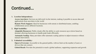 Continued…
1. Location Independence:
Access Anywhere: Services are delivered via the internet, making it possible to access data and
applications from anywhere in the world.
Remote Work Support: Ideal for businesses with remote or distributed teams, enabling
collaboration across different locations.
2. High Scalability:
Adaptable Resources: Public clouds offer the ability to scale resources up or down based on
demand, allowing businesses to handle peak loads efficiently.
Automatic Scaling: Many providers offer automatic scaling options to adjust resources without
manual intervention.
3. Unlimited Accessibility:
Open to Everyone: Accessible to the general public, with no limit on the number of users or
devices that can connect.
Global Reach: Provides the potential to reach a global audience, supporting expansion and growth.
 