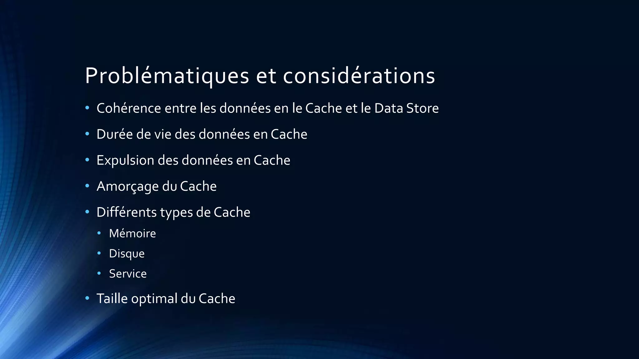Problématiques et considérations
• Cohérence entre les données en le Cache et le Data Store
• Durée de vie des données en Cache
• Expulsion des données en Cache
• Amorçage du Cache
• Différents types de Cache
• Mémoire
• Disque
• Service
• Taille optimal du Cache
 