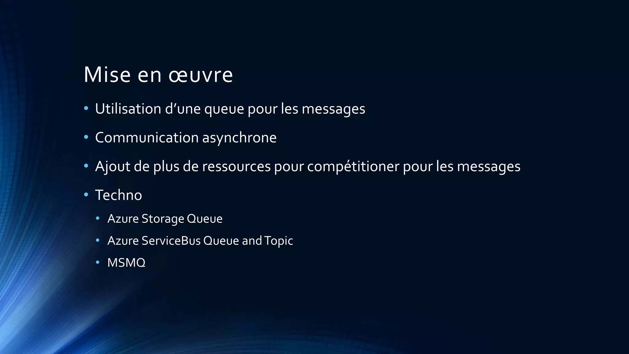 Mise en œuvre
• Utilisation d’une queue pour les messages
• Communication asynchrone
• Ajout de plus de ressources pour compétitioner pour les messages
• Techno
• Azure Storage Queue
• Azure ServiceBus Queue andTopic
• MSMQ
 