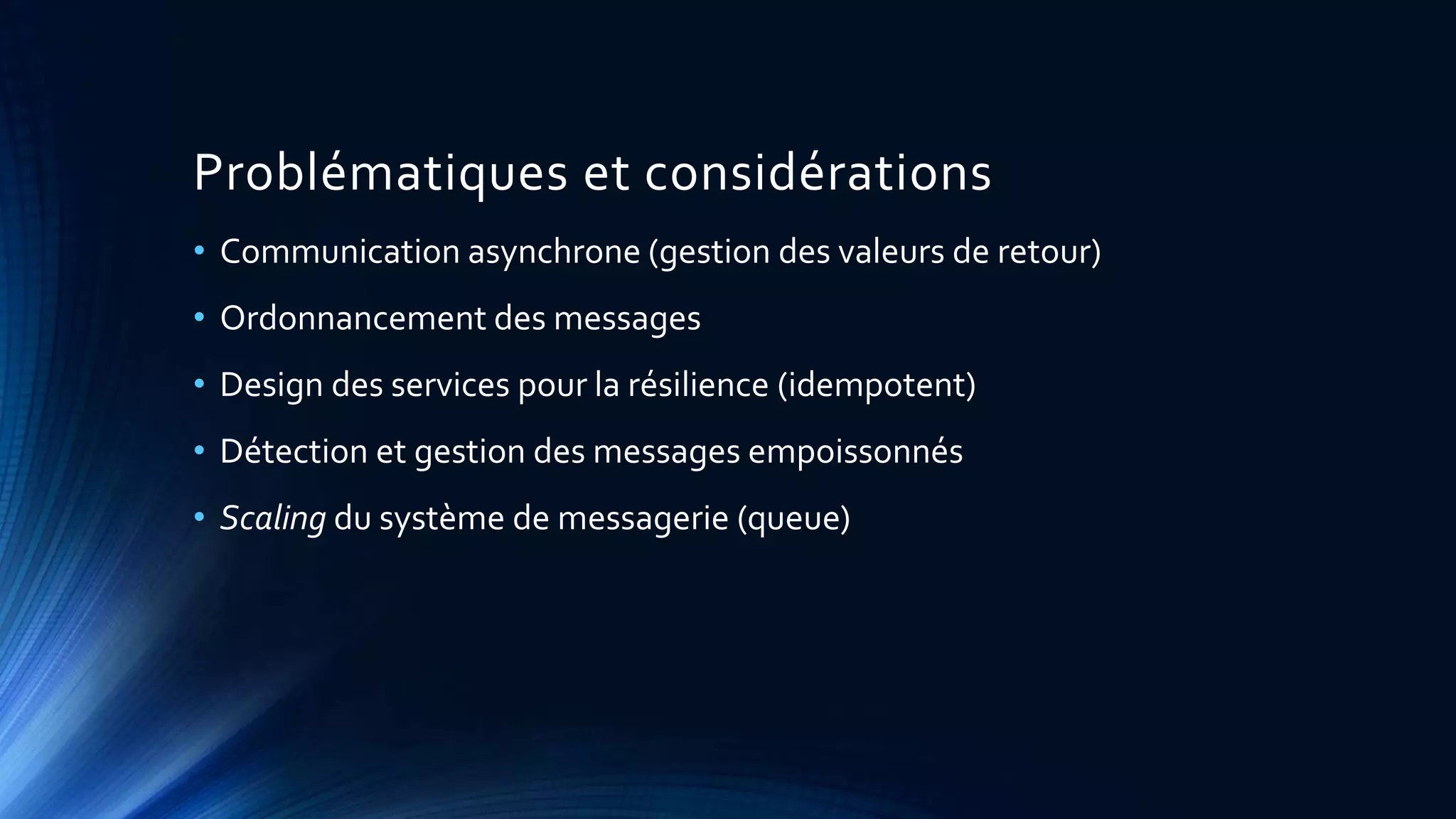 Problématiques et considérations
• Communication asynchrone (gestion des valeurs de retour)
• Ordonnancement des messages
• Design des services pour la résilience (idempotent)
• Détection et gestion des messages empoissonnés
• Scaling du système de messagerie (queue)
 