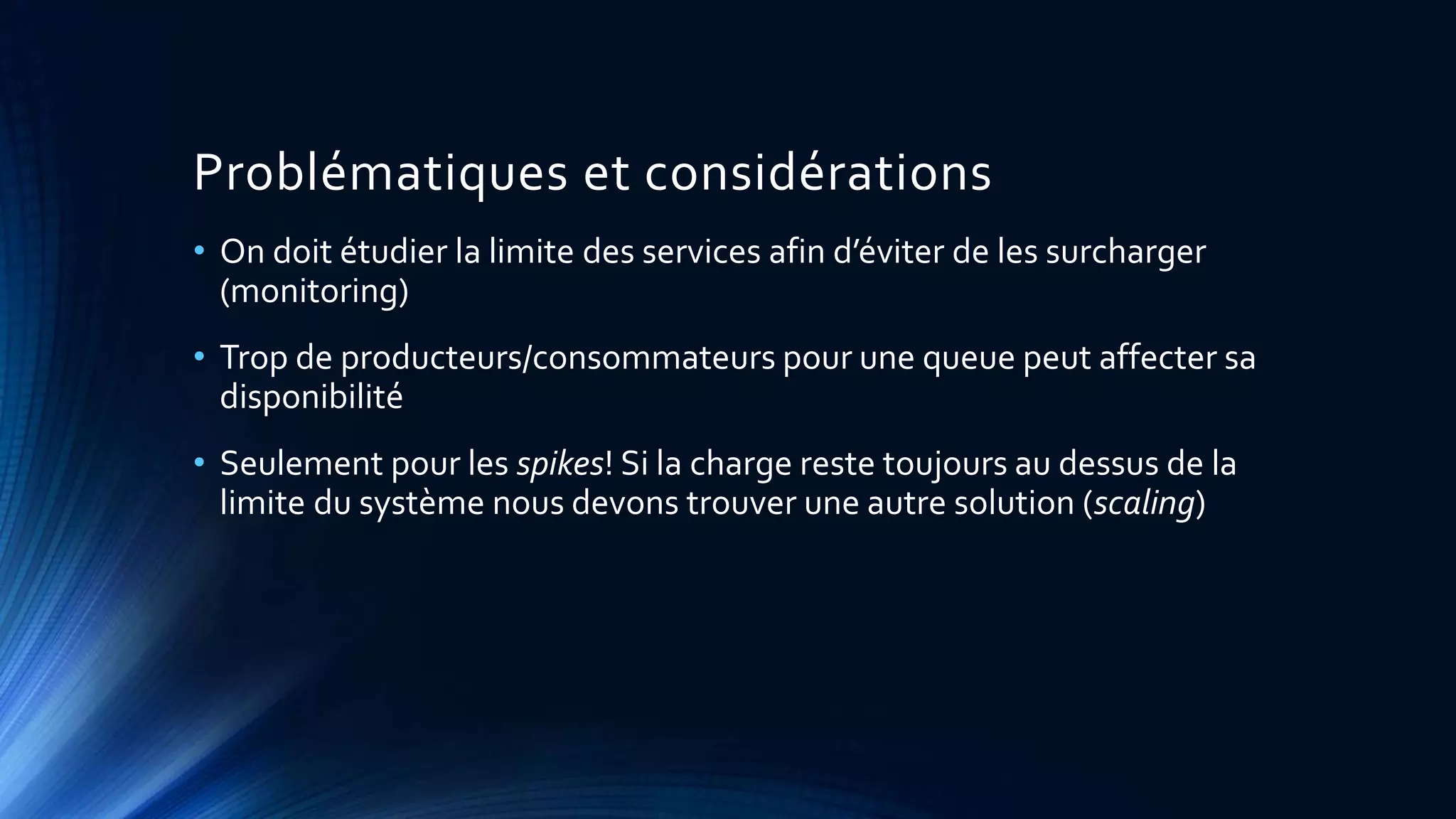 Problématiques et considérations
• On doit étudier la limite des services afin d’éviter de les surcharger
(monitoring)
• Trop de producteurs/consommateurs pour une queue peut affecter sa
disponibilité
• Seulement pour les spikes! Si la charge reste toujours au dessus de la
limite du système nous devons trouver une autre solution (scaling)
 