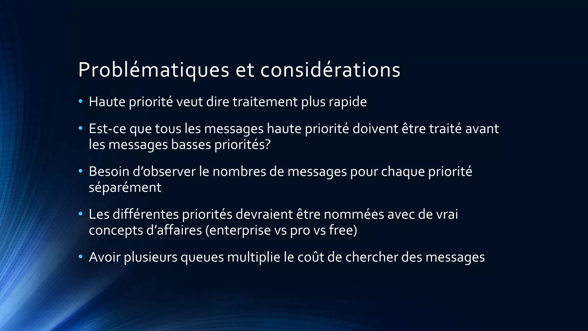 Problématiques et considérations
• Haute priorité veut dire traitement plus rapide
• Est-ce que tous les messages haute priorité doivent être traité avant
les messages basses priorités?
• Besoin d’observer le nombres de messages pour chaque priorité
séparément
• Les différentes priorités devraient être nommées avec de vrai
concepts d’affaires (enterprise vs pro vs free)
• Avoir plusieurs queues multiplie le coût de chercher des messages
 