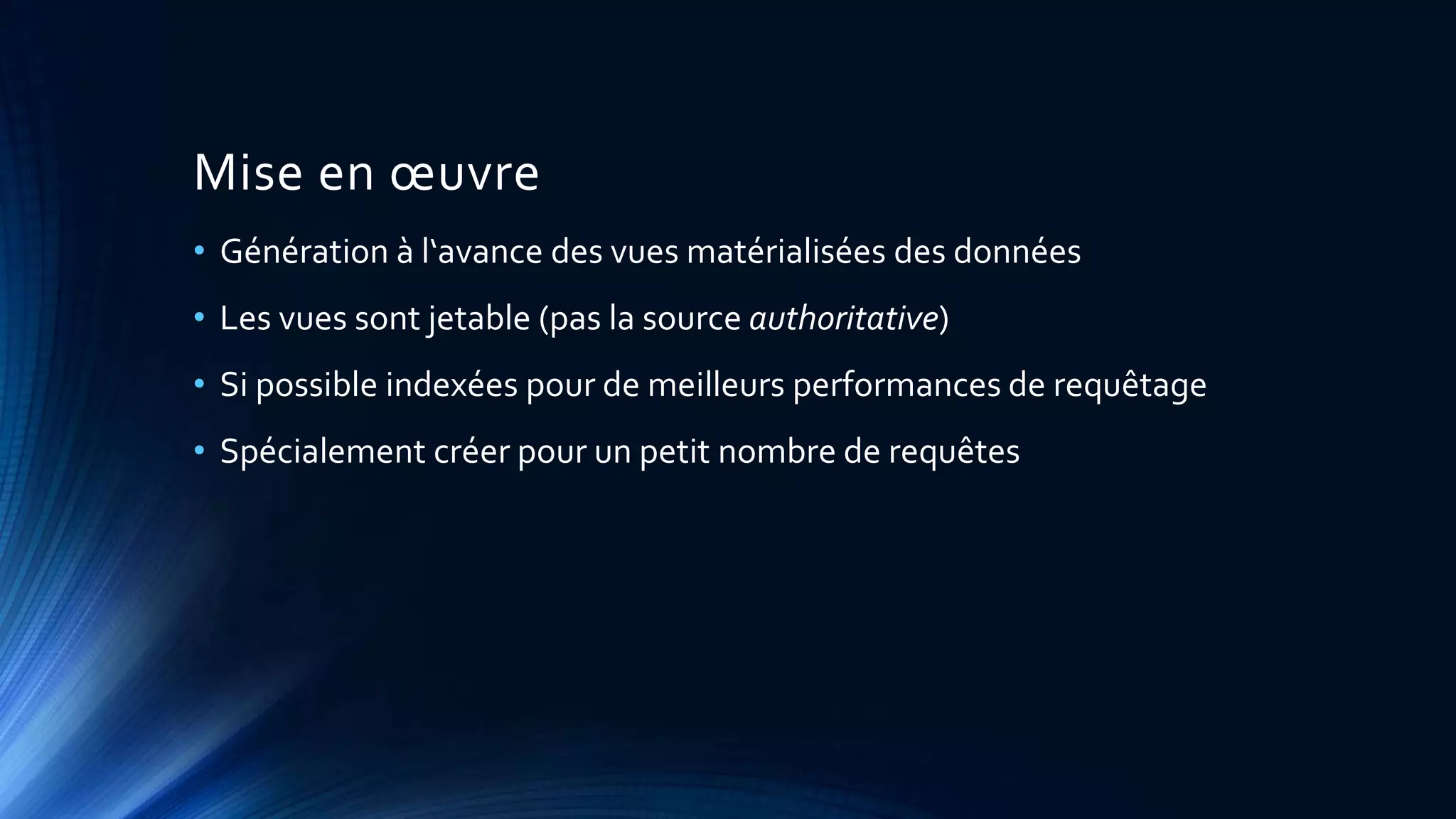 Mise en œuvre
• Génération à l‘avance des vues matérialisées des données
• Les vues sont jetable (pas la source authoritative)
• Si possible indexées pour de meilleurs performances de requêtage
• Spécialement créer pour un petit nombre de requêtes
 