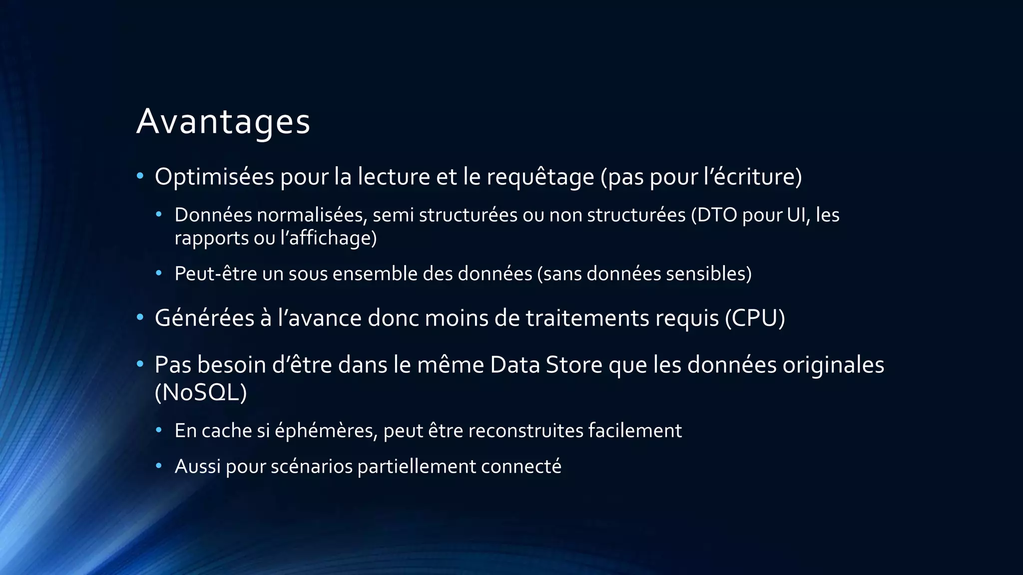 Avantages
• Optimisées pour la lecture et le requêtage (pas pour l’écriture)
• Données normalisées, semi structurées ou non structurées (DTO pour UI, les
rapports ou l’affichage)
• Peut-être un sous ensemble des données (sans données sensibles)
• Générées à l’avance donc moins de traitements requis (CPU)
• Pas besoin d’être dans le même Data Store que les données originales
(NoSQL)
• En cache si éphémères, peut être reconstruites facilement
• Aussi pour scénarios partiellement connecté
 