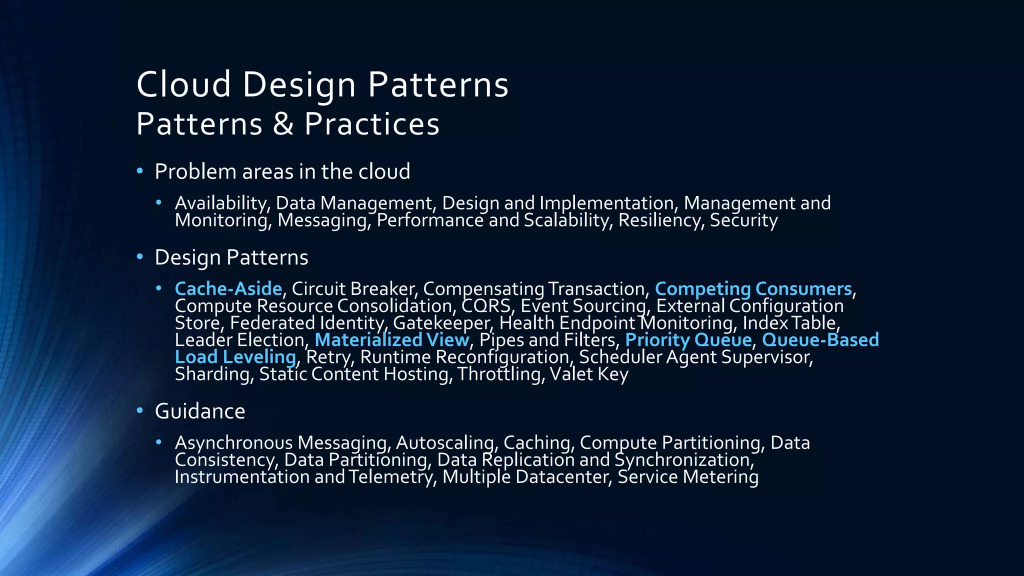 Cloud Design Patterns
Patterns & Practices
• Problem areas in the cloud
• Availability, Data Management, Design and Implementation, Management and
Monitoring, Messaging, Performance and Scalability, Resiliency, Security
• Design Patterns
• Cache-Aside, Circuit Breaker, CompensatingTransaction, Competing Consumers,
Compute Resource Consolidation, CQRS, Event Sourcing, External Configuration
Store, Federated Identity, Gatekeeper, Health Endpoint Monitoring, IndexTable,
Leader Election, MaterializedView, Pipes and Filters, Priority Queue, Queue-Based
Load Leveling, Retry, Runtime Reconfiguration, Scheduler Agent Supervisor,
Sharding, Static Content Hosting,Throttling,Valet Key
• Guidance
• Asynchronous Messaging, Autoscaling, Caching, Compute Partitioning, Data
Consistency, Data Partitioning, Data Replication and Synchronization,
Instrumentation andTelemetry, Multiple Datacenter, Service Metering
 
