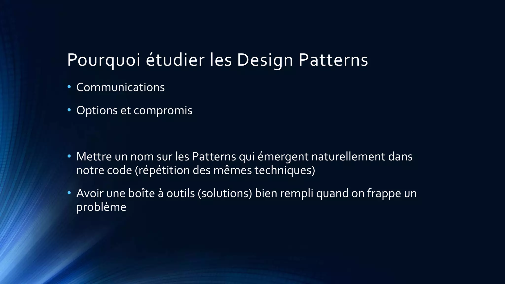 Pourquoi étudier les Design Patterns
• Communications
• Options et compromis
• Mettre un nom sur les Patterns qui émergent naturellement dans
notre code (répétition des mêmes techniques)
• Avoir une boîte à outils (solutions) bien rempli quand on frappe un
problème
 