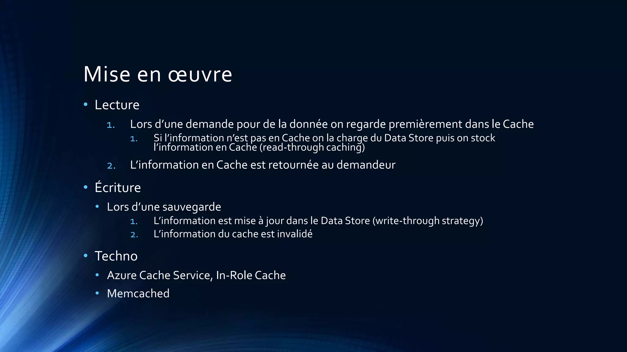 Mise en œuvre
• Lecture
1. Lors d’une demande pour de la donnée on regarde premièrement dans le Cache
1. Si l’information n’est pas en Cache on la charge du Data Store puis on stock
l’information en Cache (read-through caching)
2. L’information en Cache est retournée au demandeur
• Écriture
• Lors d’une sauvegarde
1. L’information est mise à jour dans le Data Store (write-through strategy)
2. L’information du cache est invalidé
• Techno
• Azure Cache Service, In-Role Cache
• Memcached
 