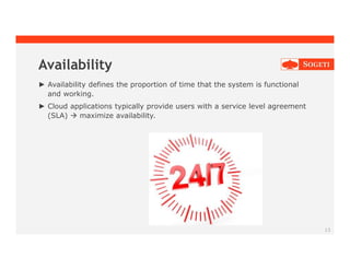 Availability
► Availability defines the proportion of time that the system is functional
and working.
► Cloud applications typically provide users with a service level agreement
(SLA)  maximize availability.
13
 