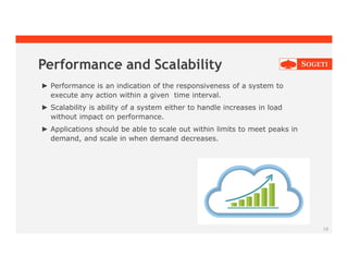 18
Performance and Scalability
► Performance is an indication of the responsiveness of a system to
execute any action within a given time interval.
► Scalability is ability of a system either to handle increases in load
without impact on performance.
► Applications should be able to scale out within limits to meet peaks in
demand, and scale in when demand decreases.
 