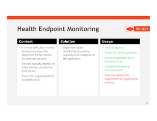 30
Health Endpoint Monitoring
Context Solution Usage
 It is more difficult to monitor
services running in the
cloud than it is to monitor
on-premises services.
 Services typically depend on
other services provided by
third parties.
 Ensure the required level of
availability (SLA)
 Implement health
monitoring by sending
requests to an endpoint on
the application
 Verify availability.
 Check for correct operation.
 Monitoring middle-tier or
shared services.
 Complement existing
instrumentation
 Does not replace the
requirement for logging and
auditing.
 