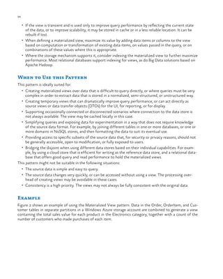 98

ch a pter one

•	 If the view is transient and is used only to improve query performance by reflecting the current state

of the data, or to improve scalability, it may be stored in cache or in a less reliable location. It can be
rebuilt if lost.
•	 When defining a materialized view, maximize its value by adding data items or columns to the view
based on computation or transformation of existing data items, on values passed in the query, or on
combinations of these values where this is appropriate.
•	 Where the storage mechanism supports it, consider indexing the materialized view to further maximize
performance. Most relational databases support indexing for views, as do Big Data solutions based on
Apache Hadoop.

When to Use this Pattern
This pattern is ideally suited for:
•	 Creating materialized views over data that is difficult to query directly, or where queries must be very

complex in order to extract data that is stored in a normalized, semi-structured, or unstructured way.

•	 Creating temporary views that can dramatically improve query performance, or can act directly as

source views or data transfer objects (DTOs) for the UI, for reporting, or for display.

•	 Supporting occasionally connected or disconnected scenarios where connection to the data store is

not always available. The view may be cached locally in this case.
•	 Simplifying queries and exposing data for experimentation in a way that does not require knowledge
of the source data format. For example, by joining different tables in one or more databases, or one or
more domains in NoSQL stores, and then formatting the data to suit its eventual use.
•	 Providing access to specific subsets of the source data that, for security or privacy reasons, should not
be generally accessible, open to modification, or fully exposed to users.
•	 Bridging the disjoint when using different data stores based on their individual capabilities. For example, by using a cloud store that is efficient for writing as the reference data store, and a relational database that offers good query and read performance to hold the materialized views.
This pattern might not be suitable in the following situations:
•	 The source data is simple and easy to query.
•	 The source data changes very quickly, or can be accessed without using a view. The processing over-

head of creating views may be avoidable in these cases.

•	 Consistency is a high priority. The views may not always be fully consistent with the original data.

Example
Figure 2 shows an example of using the Materialized View pattern. Data in the Order, OrderItem, and Customer tables in separate partitions in a Windows Azure storage account are combined to generate a view
containing the total sales value for each product in the Electronics category, together with a count of the
number of customers who made purchases of each item.

 