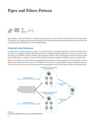 Pipes and Filters Pattern

Decompose a task that performs complex processing into a series of discrete elements that can be reused.
This pattern can improve performance, scalability, and reusability by allowing task elements that perform the
processing to be deployed and scaled independently.

Context and Problem
An application may be required to perform a variety of tasks of varying complexity on the information that it
processes. A straightforward but inflexible approach to implementing this application could be to perform this
processing as monolithic module. However, this approach is likely to reduce the opportunities for refactoring the
code, optimizing it, or reusing it if parts of the same processing are required elsewhere within the application.
Figure 1 illustrates the issues with processing data by using the monolithic approach. An application receives
and processes data from two sources. The data from each source is processed by a separate module that performs a series of tasks to transform this data, before passing the result to the business logic of the application.
Monolithic module processing
data from Source 1

Data from Source 1
Task A
Task A

Task C
Modules developed independently.
The code for Task A and Task B in the
module for processing data from source 1
is different for the code that performs the
same transformations in the module for
processing data from source 2.

Task B

Task D

Transformed
data

Monolithic module processing
data from Source 2

Business
logic

Transformed
data
Data from Source 2
Task A

Task E

Figure 1
A solution implemented by using monolithic modules
100

Task B

Task F

 