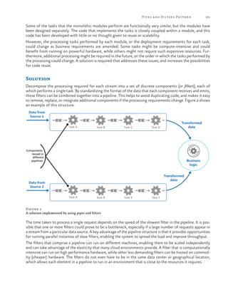 Pipes a nd Filters Patter n

101

Some of the tasks that the monolithic modules perform are functionally very similar, but the modules have
been designed separately. The code that implements the tasks is closely coupled within a module, and this
code has been developed with little or no thought given to reuse or scalability.
However, the processing tasks performed by each module, or the deployment requirements for each task,
could change as business requirements are amended. Some tasks might be compute-intensive and could
benefit from running on powerful hardware, while others might not require such expensive resources. Furthermore, additional processing might be required in the future, or the order in which the tasks performed by
the processing could change. A solution is required that addresses these issues, and increases the possibilities
for code reuse.

Solution
Decompose the processing required for each stream into a set of discrete components (or filters), each of
which performs a single task. By standardizing the format of the data that each component receives and emits,
these filters can be combined together into a pipeline. This helps to avoid duplicating code, and makes it easy
to remove, replace, or integrate additional components if the processing requirements change. Figure 2 shows
an example of this structure.
Data from
Source 1
Task A

Task B

Task C

Task D

Transformed
data

Components
reused in
different
pipelines

Business
logic
Transformed
data

Data from
Source 2
Task A

Task B

Task E

Task F

Figure 2
A solution implemented by using pipes and filters

The time taken to process a single request depends on the speed of the slowest filter in the pipeline. It is possible that one or more filters could prove to be a bottleneck, especially if a large number of requests appear in
a stream from a particular data source. A key advantage of the pipeline structure is that it provides opportunities
for running parallel instances of slow filters, enabling the system to spread the load and improve throughput.
The filters that comprise a pipeline can run on different machines, enabling them to be scaled independently
and can take advantage of the elasticity that many cloud environments provide. A filter that is computationally
intensive can run on high performance hardware, while other less demanding filters can be hosted on commodity (cheaper) hardware. The filters do not even have to be in the same data center or geographical location,
which allows each element in a pipeline to run in an environment that is close to the resources it requires.

 