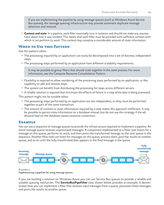 Pipes a nd Filters Patter n

103

If you are implementing the pipeline by using message queues (such as Windows Azure Service
Bus queues), the message queuing infrastructure may provide automatic duplicate message
detection and removal.
•	 Context and state. In a pipeline, each filter essentially runs in isolation and should not make any assump-

tions about how it was invoked. This means that each filter must be provided with sufficient context with
which it can perform its work. This context may comprise a considerable amount of state information.

When to Use this Pattern
Use this pattern when:
•	 The processing required by an application can easily be decomposed into a set of discrete, independent

steps.

•	 The processing steps performed by an application have different scalability requirements.

It may be possible to group filters that should scale together in the same process. For more
information, see the Compute Resource Consolidation Pattern.
•	 Flexibility is required to allow reordering of the processing steps performed by an application, or the

capability to add and remove steps.

•	 The system can benefit from distributing the processing for steps across different servers.
•	 A reliable solution is required that minimizes the effects of failure in a step while data is being processed.

This pattern might not be suitable when:
•	 The processing steps performed by an application are not independent, or they must be performed

together as part of the same transaction.

•	 The amount of context or state information required by a step makes this approach inefficient. It may

be possible to persist state information to a database instead, but do not use this strategy if the additional load on the database causes excessive contention.

Example
You can use a sequence of message queues to provide the infrastructure required to implement a pipeline. An
initial message queue receives unprocessed messages. A component implemented as a filter task listens for a
message on this queue, performs its work, and then posts the transformed message to the next queue in the
sequence. Another filter task can listen for messages on this queue, process them, post the results to another
queue, and so on until the fully transformed data appears in the final message in the queue.

Incoming
message

Message queue

Filter

Fully
transformed
message

Figure 4
Implementing a pipeline by using message queues

If you are building a solution on Windows Azure you can use Service Bus queues to provide a reliable and
scalable queuing mechanism. The ServiceBusPipeFilter class shown below provides an example. It demonstrates how you can implement a filter that receives input messages from a queue, processes these messages,
and posts the results to another queue.

 