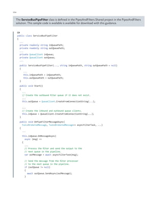 104

ch a pter one

The ServiceBusPipeFilter class is defined in the PipesAndFilters.Shared project in the PipesAndFilters
solution. This sample code is available is available for download with this guidance.
C#
public class ServiceBusPipeFilter
{
...
private readonly string inQueuePath;
private readonly string outQueuePath;
...
private QueueClient inQueue;
private QueueClient outQueue;
...
public ServiceBusPipeFilter(..., string inQueuePath, string outQueuePath = null)
{
...
this.inQueuePath = inQueuePath;
this.outQueuePath = outQueuePath;
}
public void Start()
{
...
// Create the outbound filter queue if it does not exist.
...
this.outQueue = QueueClient.CreateFromConnectionString(...);
...
// Create the inbound and outbound queue clients.
this.inQueue = QueueClient.CreateFromConnectionString(...);
}
public void OnPipeFilterMessageAsync(
Func<BrokeredMessage, Task<BrokeredMessage>> asyncFilterTask, ...)
{
...
this.inQueue.OnMessageAsync(
async (msg) =>
{
...
// Process the filter and send the output to the
// next queue in the pipeline.
var outMessage = await asyncFilterTask(msg);
// Send the message from the filter processor
// to the next queue in the pipeline.
if (outQueue != null)
{
await outQueue.SendAsync(outMessage);
}

 
