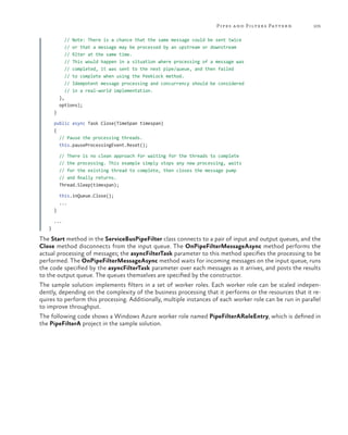 Pipes a nd Filters Patter n

105

// Note: There is a chance that the same message could be sent twice
// or that a message may be processed by an upstream or downstream
// filter at the same time.
// This would happen in a situation where processing of a message was
// completed, it was sent to the next pipe/queue, and then failed
// to complete when using the PeekLock method.
// Idempotent message processing and concurrency should be considered
// in a real-world implementation.
},
options);
}
public async Task Close(TimeSpan timespan)
{
// Pause the processing threads.
this.pauseProcessingEvent.Reset();
// There is no clean approach for waiting for the threads to complete
// the processing. This example simply stops any new processing, waits
// for the existing thread to complete, then closes the message pump
// and finally returns.
Thread.Sleep(timespan);
this.inQueue.Close();
...
}
...
}

The Start method in the ServiceBusPipeFilter class connects to a pair of input and output queues, and the
Close method disconnects from the input queue. The OnPipeFilterMessageAsync method performs the
actual processing of messages; the asyncFilterTask parameter to this method specifies the processing to be
performed. The OnPipeFilterMessageAsync method waits for incoming messages on the input queue, runs
the code specified by the asyncFilterTask parameter over each messages as it arrives, and posts the results
to the output queue. The queues themselves are specified by the constructor.
The sample solution implements filters in a set of worker roles. Each worker role can be scaled independently, depending on the complexity of the business processing that it performs or the resources that it requires to perform this processing. Additionally, multiple instances of each worker role can be run in parallel
to improve throughput.
The following code shows a Windows Azure worker role named PipeFilterARoleEntry, which is defined in
the PipeFilterA project in the sample solution.

 