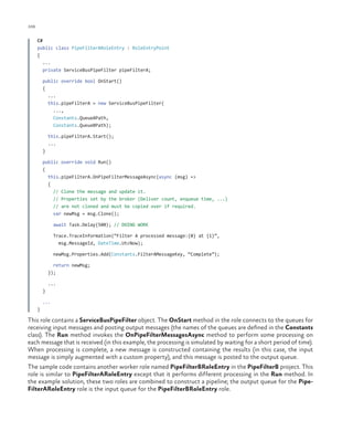 106

ch a pter one

C#
public class PipeFilterARoleEntry : RoleEntryPoint
{
...
private ServiceBusPipeFilter pipeFilterA;
public override bool OnStart()
{
...
this.pipeFilterA = new ServiceBusPipeFilter(
...,
Constants.QueueAPath,
Constants.QueueBPath);
this.pipeFilterA.Start();
...
}
public override void Run()
{
this.pipeFilterA.OnPipeFilterMessageAsync(async (msg) =>
{
// Clone the message and update it.
// Properties set by the broker (Deliver count, enqueue time, ...)
// are not cloned and must be copied over if required.
var newMsg = msg.Clone();
await Task.Delay(500); // DOING WORK
Trace.TraceInformation(“Filter A processed message:{0} at {1}”,
msg.MessageId, DateTime.UtcNow);
newMsg.Properties.Add(Constants.FilterAMessageKey, “Complete”);
return newMsg;
});
...
}
...
}

This role contains a ServiceBusPipeFilter object. The OnStart method in the role connects to the queues for
receiving input messages and posting output messages (the names of the queues are defined in the Constants
class). The Run method invokes the OnPipeFilterMessagesAsync method to perform some processing on
each message that is received (in this example, the processing is simulated by waiting for a short period of time).
When processing is complete, a new message is constructed containing the results (in this case, the input
message is simply augmented with a custom property), and this message is posted to the output queue.
The sample code contains another worker role named PipeFilterBRoleEntry in the PipeFilterB project. This
role is similar to PipeFilterARoleEntry except that it performs different processing in the Run method. In
the example solution, these two roles are combined to construct a pipeline; the output queue for the PipeFilterARoleEntry role is the input queue for the PipeFilterBRoleEntry role.

 