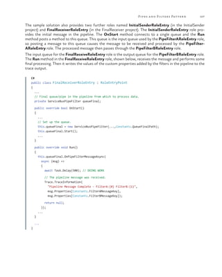 Pipes a nd Filters Patter n

107

The sample solution also provides two further roles named InitialSenderRoleEntry (in the InitialSender
project) and FinalReceiverRoleEntry (in the FinalReceiver project). The InitialSenderRoleEntry role provides the initial message in the pipeline. The OnStart method connects to a single queue and the Run
method posts a method to this queue. This queue is the input queue used by the PipeFilterARoleEntry role,
so posting a message to this queue causes the message to be received and processed by the PipeFilterARoleEntry role. The processed message then passes through the PipeFilterBRoleEntry role.
The input queue for the FinalReceiveRoleEntry role is the output queue for the PipeFilterBRoleEntry role.
The Run method in the FinalReceiveRoleEntry role, shown below, receives the message and performs some
final processing. Then it writes the values of the custom properties added by the filters in the pipeline to the
trace output.
C#
public class FinalReceiverRoleEntry : RoleEntryPoint
{
...
// Final queue/pipe in the pipeline from which to process data.
private ServiceBusPipeFilter queueFinal;
public override bool OnStart()
{
...
// Set up the queue.
this.queueFinal = new ServiceBusPipeFilter(...,Constants.QueueFinalPath);
this.queueFinal.Start();
...
}
public override void Run()
{
this.queueFinal.OnPipeFilterMessageAsync(
async (msg) =>
{
await Task.Delay(500); // DOING WORK
// The pipeline message was received.
Trace.TraceInformation(
"Pipeline Message Complete - FilterA:{0} FilterB:{1}",
msg.Properties[Constants.FilterAMessageKey],
msg.Properties[Constants.FilterBMessageKey]);
return null;
});
...
}
...
}

 
