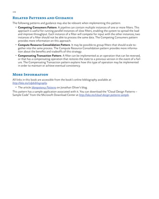 108

ch a pter one

Related Patterns and Guidance
The following patterns and guidance may also be relevant when implementing this pattern:
•	 Competing Consumers Pattern. A pipeline can contain multiple instances of one or more filters. This

approach is useful for running parallel instances of slow filters, enabling the system to spread the load
and improve throughput. Each instance of a filter will compete for input with the other instances; two
instances of a filter should not be able to process the same data. The Competing Consumers pattern
provides more information on this approach.
•	 Compute Resource Consolidation Pattern. It may be possible to group filters that should scale together into the same process. The Compute Resource Consolidation pattern provides more information about the benefits and tradeoffs of this strategy.
•	 Compensating Transaction Pattern. A filter can be implemented as an operation that can be reversed,
or that has a compensating operation that restores the state to a previous version in the event of a failure. The Compensating Transaction pattern explains how this type of operation may be implemented
in order to maintain or achieve eventual consistency.

More Information
All links in this book are accessible from the book’s online bibliography available at:
http://aka.ms/cdpbibliography.
•	 The article Idempotency Patterns on Jonathan Oliver’s blog.

This pattern has a sample application associated with it. You can download the “Cloud Design Patterns –
Sample Code” from the Microsoft Download Center at http://aka.ms/cloud-design-patterns-sample.

 