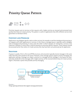 Priority Queue Pattern

Prioritize requests sent to services so that requests with a higher priority are received and processed more
quickly than those of a lower priority. This pattern is useful in applications that offer different service level
guarantees to individual clients.

Context and Problem
Applications may delegate specific tasks to other services; for example, to perform background processing or
to integrate with other applications or services. In the cloud, a message queue is typically used to delegate
tasks to background processing. In many cases the order in which requests are received by a service is not
important. However, in some cases it may be necessary to prioritize specific requests. These requests should
be processed earlier than others of a lower priority that may have been sent previously by the application.

Solution
A queue is usually a first-in, first-out (FIFO) structure, and consumers typically receive messages in the same
order that they were posted to the queue. However, some message queues support priority messaging; the
application posting a message can assign a priority to a message and the messages in the queue are automatically reordered so that messages with a higher priority will be received before those of a lower priority.
Figure 1 illustrates a queue that provides priority messaging.

Consumer

Priority queue

Application

Application adds
a message to
the queue and
specifies a priority

1

3

3

2

1

1

Consumer

Messages are ordered by
priority in the queue
Consumer

Figure 1
Using a queuing mechanism that supports message prioritization

109

 