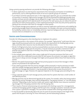 Pr ior it y Queue Patter n

111

Using a priority queuing mechanism can provide the following advantages:
•	 It allows applications to meet business requirements that necessitate prioritization of availability or

performance, such as offering different levels of service to specific groups of customers.

•	 It can help to minimize operational costs. In the single queue approach, you can scale back the number

of consumers if necessary. High priority messages will still be processed first (although possibly more
slowly), and lower priority messages may be delayed for longer. If you have implemented the multiple
message queue approach with separate pools of consumers for each queue, you can reduce the pool of
consumers for lower priority queues, or even suspend processing for some very low priority queues by
halting all the consumers that listen for messages on those queues.
•	 The multiple message queue approach can help to maximize application performance and scalability by
partitioning messages based on processing requirements. For example, vital tasks can be prioritized to
be handled by receivers that run immediately while less important background tasks can be handled by
receivers that are scheduled to run at less busy periods.

Issues and Considerations
Consider the following points when deciding how to implement this pattern:
•	 Define the priorities in the context of the solution. For example, “high priority” could mean that mes-

•	

•	

•	
•	

•	
•	

•	

•	

sages should be processed within ten seconds. Identify the requirements for handling high priority
items, and what other resources must be allocated to meet these criteria.
Decide if all high priority items must be processed before any lower priority items. If the messages are
being processed by a single pool of consumers, it may be necessary to provide a mechanism that can
preempt and suspend a task that is handling a low priority message if a higher priority message becomes available.
In the multiple queue approach, when using a single pool of consumer processes that listen on all
queues rather than a dedicated consumer pool for each queue, the consumer must apply an algorithm
that ensures it always services messages from higher priority queues before those from lower priority
queues.
Monitor the speed of processing on high and low priority queues to ensure that messages in these
queues are processed at the expected rates.
If you need to guarantee that low priority messages will be processed, it may be necessary to implement the multiple message queue approach with multiple pools of consumers. Alternatively, in a queue
that supports message prioritization, it may be possible to dynamically increase the priority of a
queued message as it ages. However, this approach depends on the message queue providing this feature.
Using a separate queue for each message priority works best for systems that have a small number of
well-defined priorities.
Message priorities may be determined logically by the system. For example, rather than having explicit
high and low priority messages, they could be designated as “fee paying customer”, or “non-fee paying
customer.” Depending on your business model, your system might allocate more resources to processing messages from fee paying customers than non-fee paying ones.
There may be a financial and processing cost associated with checking a queue for a message (some
commercial messaging systems charge a small fee each time a message is posted or retrieved, and each
time a queue is queried for messages). This cost will be increased when checking multiple queues.
It may be possible to dynamically adjust the size of a pool of consumers based on the length of the
queue that the pool is servicing. For more information, see the Autoscaling Guidance.

 