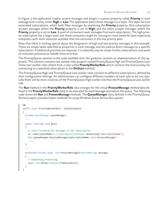 Pr ior it y Queue Patter n

113

In Figure 3 the application creates several messages and assigns a custom property called Priority in each
message with a value, either High or Low. The application posts these messages to a topic. The topic has two
associated subscriptions, which both filter messages by examining the Priority property. One subscription
accepts messages where the Priority property is set to High, and the other accepts messages where the
Priority property is set to Low. A pool of consumers reads messages from each subscription. The high priority subscription has a larger pool, and these consumers might be running on more powerful (and expensive)
computers with more resources available than the consumers in the low priority pool.
Note that there is nothing special about the designation of high and low priority messages in this example.
These are simply labels specified as properties in each message, and are used to direct messages to a specific
subscription. If additional priorities are required, it is relatively easy to create further subscriptions and pools
of consumer processes to handle these priorities.
The PriorityQueue solution in the code available with this guidance contains an implementation of this approach. This solution contains two worker roles projects named PriorityQueue.High and PriorityQueue.Low.
These two worker roles inherit from a class called PriorityWorkerRole which contains the functionality for
connecting to a specified subscription in the OnStart method.
The PriorityQueue.High and PriorityQueue.Low worker roles connect to different subscriptions, defined by
their configuration settings. An administrator can configure different numbers of each role to be run; typically there will be more instances of the PriorityQueue.High worker role than the PriorityQueue.Low worker
role.
The Run method in the PriorityWorkerRole class arranges for the virtual ProcessMessage method (also defined in the PriorityWorkerRole class) to be executed for each message received on the queue. The following
code shows the Run and ProcessMessage methods. The QueueManager class, defined in the PriorityQueue.
Shared project, provides helper methods for using Windows Azure Service Bus queues.

	

C#
public class PriorityWorkerRole : RoleEntryPoint
{
private QueueManager queueManager;
...
public override void Run()
{
// Start listening for messages on the subscription.
var subscriptionName = CloudConfigurationManager.GetSetting("SubscriptionName");
this.queueManager.ReceiveMessages(subscriptionName, this.ProcessMessage);
...;
}
...
protected virtual async Task ProcessMessage(BrokeredMessage message)
{
// Simulating processing.
await Task.Delay(TimeSpan.FromSeconds(2));
}
}

 