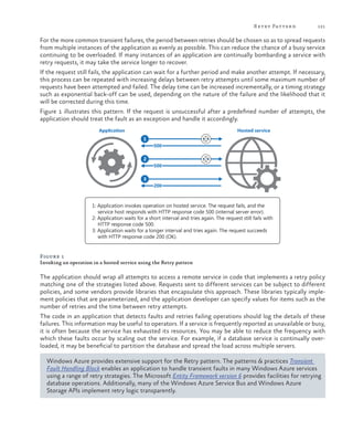 R etry Patter n

121

For the more common transient failures, the period between retries should be chosen so as to spread requests
from multiple instances of the application as evenly as possible. This can reduce the chance of a busy service
continuing to be overloaded. If many instances of an application are continually bombarding a service with
retry requests, it may take the service longer to recover.
If the request still fails, the application can wait for a further period and make another attempt. If necessary,
this process can be repeated with increasing delays between retry attempts until some maximum number of
requests have been attempted and failed. The delay time can be increased incrementally, or a timing strategy
such as exponential back-off can be used, depending on the nature of the failure and the likelihood that it
will be corrected during this time.
Figure 1 illustrates this pattern. If the request is unsuccessful after a predefined number of attempts, the
application should treat the fault as an exception and handle it accordingly.
Application

Hosted service
1
500
2
500
3
200

1: Application invokes operation on hosted service. The request fails, and the
service host responds with HTTP response code 500 (internal server error).
2: Application waits for a short interval and tries again. The request still fails with
HTTP response code 500.
3: Application waits for a longer interval and tries again. The request succeeds
with HTTP response code 200 (OK).

Figure 1
Invoking an operation in a hosted service using the Retry pattern

The application should wrap all attempts to access a remote service in code that implements a retry policy
matching one of the strategies listed above. Requests sent to different services can be subject to different
policies, and some vendors provide libraries that encapsulate this approach. These libraries typically implement policies that are parameterized, and the application developer can specify values for items such as the
number of retries and the time between retry attempts.
The code in an application that detects faults and retries failing operations should log the details of these
failures. This information may be useful to operators. If a service is frequently reported as unavailable or busy,
it is often because the service has exhausted its resources. You may be able to reduce the frequency with
which these faults occur by scaling out the service. For example, if a database service is continually overloaded, it may be beneficial to partition the database and spread the load across multiple servers.
Windows Azure provides extensive support for the Retry pattern. The patterns & practices Transient
Fault Handling Block enables an application to handle transient faults in many Windows Azure services
using a range of retry strategies. The Microsoft Entity Framework version 6 provides facilities for retrying
database operations. Additionally, many of the Windows Azure Service Bus and Windows Azure
Storage APIs implement retry logic transparently.

 