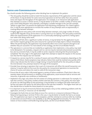 122

ch a pter one

Issues and Considerations
You should consider the following points when deciding how to implement this pattern:
•	 The retry policy should be tuned to match the business requirements of the application and the nature

•	

•	

•	

•	

•	

•	

•	

•	
•	

of the failure. It may be better for some noncritical operations to fail fast rather than retry several
times and impact the throughput of the application. For example, in an interactive web application
that attempts to access a remote service, it may be better to fail after a smaller number of retries with
only a short delay between retry attempts, and display a suitable message to the user (for example,
“please try again later”) to prevent the application from becoming unresponsive. For a batch application, it may be more appropriate to increase the number of retry attempts with an exponentially increasing delay between attempts.
A highly aggressive retry policy with minimal delay between attempts, and a large number of retries,
could further degrade a busy service that is running close to or at capacity. This retry policy could also
affect the responsiveness of the application if it is continually attempting to perform a failing operation rather than doing useful work.
If a request still fails after a significant number of retries, it may be better for the application to prevent further requests going to the same resource for a period and simply report a failure immediately.
When the period expires, the application may tentatively allow one or more requests through to see
whether they are successful. For more details of this strategy, see the Circuit Breaker Pattern.
The operations in a service that are invoked by an application that implements a retry policy may need
to be idempotent. For example, a request sent to a service may be received and processed successfully
but, due to a transient fault, it may be unable to send a response indicating that the processing has
completed. The retry logic in the application might then attempt to repeat the request on the assumption that the first request was not received.
A request to a service may fail for a variety of reasons and raise different exceptions, depending on the
nature of the failure. Some exceptions may indicate a failure that could be resolved very quickly, while
others may indicate that the failure is longer lasting. It may be beneficial for the retry policy to adjust
the time between retry attempts based on the type of the exception.
Consider how retrying an operation that is part of a transaction will affect the overall transaction consistency. It may be useful to fine tune the retry policy for transactional operations to maximize the
chance of success and reduce the need to undo all the transaction steps.
Ensure that all retry code is fully tested against a variety of failure conditions. Check that it does not
severely impact the performance or reliability of the application, cause excessive load on services and
resources, or generate race conditions or bottlenecks.
Implement retry logic only where the full context of a failing operation is understood. For example, if a
task that contains a retry policy invokes another task that also contains a retry policy, this extra layer
of retries can add long delays to the processing. It may be better to configure the lower-level task to
fail fast and report the reason for the failure back to the task that invoked it. This higher-level task can
then decide how to handle the failure based on its own policy.
It is important to log all connectivity failures that prompt a retry so that underlying problems with the
application, services, or resources can be identified.
Investigate the faults that are most likely to occur for a service or a resource to discover if they are
likely to be long lasting or terminal. If this is the case, it may be better to handle the fault as an exception. The application can report or log the exception, and then attempt to continue either by invoking
an alternative service (if there is one available), or by offering degraded functionality. For more information on how to detect and handle long-lasting faults, see the Circuit Breaker Pattern.

 
