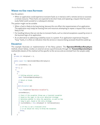 R etry Patter n

123

When to Use this Pattern
Use this pattern:
•	 When an application could experience transient faults as it interacts with a remote service or accesses

a remote resource. These faults are expected to be short lived, and repeating a request that has previously failed could succeed on a subsequent attempt.
This pattern might not be suitable:
•	 When a fault is likely to be long lasting, because this can affect the responsiveness of an application.

The application may simply be wasting time and resources attempting to repeat a request that is most
likely to fail.
•	 For handling failures that are not due to transient faults, such as internal exceptions caused by errors in
the business logic of an application.
•	 As an alternative to addressing scalability issues in a system. If an application experiences frequent
“busy” faults, it is often an indication that the service or resource being accessed should be scaled up.

Example
This example illustrates an implementation of the Retry pattern. The OperationWithBasicRetryAsync
method, shown below, invokes an external service asynchronously through the TransientOperationAsync
method (the details of this method will be specific to the service and are omitted from the sample code).
C#
private int retryCount = 3;
...
public async Task OperationWithBasicRetryAsync()
{
  int currentRetry = 0;
  for (; ;)
  {
    try
    {
      // Calling external service.
      await TransientOperationAsync();
                   
      // Return or break.
      break;
    }
    catch (Exception ex)
    {
      Trace.TraceError("Operation Exception");
      currentRetry++;
      // Check if the exception thrown was a transient exception
// based on the logic in the error detection strategy.
      // Determine whether to retry the operation, as well as how
// long to wait, based on the retry strategy.
      if (currentRetry > this.retryCount || !IsTransient(ex))
      {
        // If this is not a transient error
// or we should not retry re-throw the exception.
        throw;
      }
    }

 