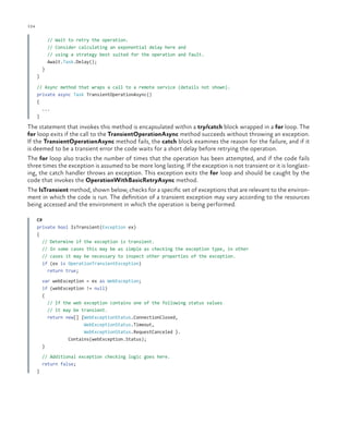 124

ch a pter one

    // Wait to retry the operation.
// Consider calculating an exponential delay here and
// using a strategy best suited for the operation and fault.
    Await.Task.Delay();
  }
}
// Async method that wraps a call to a remote service (details not shown).
private async Task TransientOperationAsync()
{
...
}

The statement that invokes this method is encapsulated within a try/catch block wrapped in a for loop. The
for loop exits if the call to the TransientOperationAsync method succeeds without throwing an exception.
If the TransientOperationAsync method fails, the catch block examines the reason for the failure, and if it
is deemed to be a transient error the code waits for a short delay before retrying the operation.
The for loop also tracks the number of times that the operation has been attempted, and if the code fails
three times the exception is assumed to be more long lasting. If the exception is not transient or it is longlasting, the catch handler throws an exception. This exception exits the for loop and should be caught by the
code that invokes the OperationWithBasicRetryAsync method.
The IsTransient method, shown below, checks for a specific set of exceptions that are relevant to the environment in which the code is run. The definition of a transient exception may vary according to the resources
being accessed and the environment in which the operation is being performed.
C#
private bool IsTransient(Exception ex)
{
  // Determine if the exception is transient.
  // In some cases this may be as simple as checking the exception type, in other
// cases it may be necessary to inspect other properties of the exception.
  if (ex is OperationTransientException)
    return true;
  var webException = ex as WebException;
  if (webException != null)
  {
    // If the web exception contains one of the following status values
// it may be transient.
    return new[] {WebExceptionStatus.ConnectionClosed,
WebExceptionStatus.Timeout,
WebExceptionStatus.RequestCanceled }.
Contains(webException.Status);
  }
  // Additional exception checking logic goes here.
  return false;
}

 