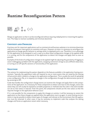Runtime Reconfiguration Pattern

Design an application so that it can be reconfigured without requiring redeployment or restarting the application. This helps to maintain availability and minimize downtime.

Context and Problem
A primary aim for important applications such as commercial and business websites is to minimize downtime
and the consequent interruption to customers and users. However, at times it is necessary to reconfigure the
application to change specific behavior or settings while it is deployed and in use. Therefore, it is an advantage
for the application to be designed in such a way as to allow these configuration changes to be applied while
it is running, and for the components of the application to detect the changes and apply them as soon as
possible.
Examples of the kinds of configuration changes to be applied might be adjusting the granularity of logging to
assist in debugging a problem with the application, swapping connection strings to use a different data store,
or turning on or off specific sections or functionality of the application.

Solution
The solution for implementing this pattern depends on the features available in the application hosting environment. Typically, the application code will respond to one or more events that are raised by the hosting
infrastructure when it detects a change to the application configuration. This is usually the result of uploading
a new configuration file, or in response to changes in the configuration through the administration portal or
by accessing an API.
Code that handles the configuration change events can examine the changes and apply them to the components of the application. It is necessary for these components to detect and react to the changes, and so the
values they use will usually be exposed as writable properties or methods that the code in the event handler
can set to new values or execute. From this point, the components should use the new values so that the
required changes to the application behavior occur.
If it is not possible for the components to apply the changes at runtime, it will be necessary to restart the
application so that these changes are applied when the application starts up again. In some hosting environments it may be possible to detect these types of changes, and indicate to the environment that the application must be restarted. In other cases it may be necessary to implement code that analyses the setting
changes and forces an application restart when necessary.

126

 