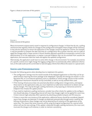 Runtime R econfigur ation Patter n

127

Figure 1 shows an overview of this pattern.
Application
code

Configuration
updated

Configuration
file

Change applied
at runtime

Component or
service

Change cancelled
because it cannot be
applied at runtime

Restart
application

Figure 1
A basic overview of this pattern

Most environments expose events raised in response to configuration changes. In those that do not, a polling
mechanism that regularly checks for changes to the configuration and applies these changes will be necessary.
It may also be necessary to restart the application if the changes cannot be applied at runtime. For example,
it may be possible to compare the date and time of a configuration file at preset intervals, and run code to
apply the changes when a newer version is found. Another approach would be to incorporate a control in the
administration UI of the application, or expose a secured endpoint that can be accessed from outside the
application, that executes code that reads and applies the updated configuration.
Alternatively, the application could react to some other change in the environment. For example, occurrences
of a specific runtime error might change the logging configuration to automatically collect additional information, or the code could use the current date to read and apply a theme that reflects the season or a special event.

Issues and Considerations
Consider the following points when deciding how to implement this pattern:
•	 The configuration settings must be stored outside of the deployed application so that they can be up-

dated without requiring the entire package to be redeployed. Typically the settings are stored in a configuration file, or in an external repository such as a database or online storage. Access to the runtime
configuration mechanism should be strictly controlled, as well as strictly audited when used.
•	 If the hosting infrastructure does not automatically detect configuration change events, and expose
these events to the application code, you must implement an alternative mechanism to detect and apply the changes. This may be through a polling mechanism, or by exposing an interactive control or
endpoint that initiates the update process.
•	 If you need to implement a polling mechanism, consider how often checks for updates to the configuration should take place. A long polling interval will mean that changes might not be applied for some time.
A short interval might adversely affect operation by absorbing available compute and I/O resources.
•	 If there is more than one instance of the application, additional factors should be considered, depending on how changes are detected. If changes are detected automatically through events raised by the
hosting infrastructure, these changes may not be detected by all instances of the application at the
same time. This means that some instances will be using the original configuration for a period while
others will use the new settings. If the update is detected through a polling mechanism, this must communicate the change to all instances in order to maintain consistency.

 