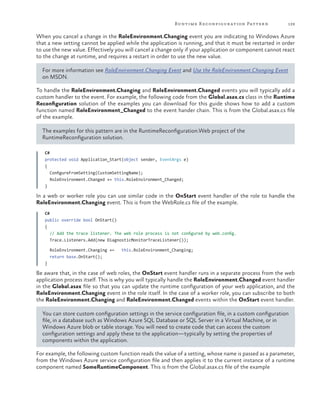 Runtime R econfigur ation Patter n

129

When you cancel a change in the RoleEnvironment.Changing event you are indicating to Windows Azure
that a new setting cannot be applied while the application is running, and that it must be restarted in order
to use the new value. Effectively you will cancel a change only if your application or component cannot react
to the change at runtime, and requires a restart in order to use the new value.
For more information see RoleEnvironment.Changing Event and Use the RoleEnvironment.Changing Event
on MSDN.
To handle the RoleEnvironment.Changing and RoleEnvironment.Changed events you will typically add a
custom handler to the event. For example, the following code from the Global.asax.cs class in the Runtime
Reconfiguration solution of the examples you can download for this guide shows how to add a custom
function named RoleEnvironment_Changed to the event hander chain. This is from the Global.asax.cs file
of the example.
The examples for this pattern are in the RuntimeReconfiguration.Web project of the
RuntimeReconfiguration solution.
C#
protected void Application_Start(object sender, EventArgs e)
{
ConfigureFromSetting(CustomSettingName);
RoleEnvironment.Changed += this.RoleEnvironment_Changed;
}

In a web or worker role you can use similar code in the OnStart event handler of the role to handle the
RoleEnvironment.Changing event. This is from the WebRole.cs file of the example.
C#
public override bool OnStart()
{
// Add the trace listener. The web role process is not configured by web.config.
Trace.Listeners.Add(new DiagnosticMonitorTraceListener());
RoleEnvironment.Changing +=
return base.OnStart();

this.RoleEnvironment_Changing;

}

Be aware that, in the case of web roles, the OnStart event handler runs in a separate process from the web
application process itself. This is why you will typically handle the RoleEnvironment.Changed event handler
in the Global.asax file so that you can update the runtime configuration of your web application, and the
RoleEnvironment.Changing event in the role itself. In the case of a worker role, you can subscribe to both
the RoleEnvironment.Changing and RoleEnvironment.Changed events within the OnStart event handler.
You can store custom configuration settings in the service configuration file, in a custom configuration
file, in a database such as Windows Azure SQL Database or SQL Server in a Virtual Machine, or in
Windows Azure blob or table storage. You will need to create code that can access the custom
configuration settings and apply these to the application—typically by setting the properties of
components within the application.
For example, the following custom function reads the value of a setting, whose name is passed as a parameter,
from the Windows Azure service configuration file and then applies it to the current instance of a runtime
component named SomeRuntimeComponent. This is from the Global.asax.cs file of the example

 