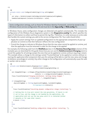 130

ch a pter one

C#
private static void ConfigureFromSetting(string settingName)
{
var value = RoleEnvironment.GetConfigurationSettingValue(settingName);
SomeRuntimeComponent.Instance.CurrentValue = value;
}

Some configuration settings, such as those for Windows Identity Framework, cannot be stored in the
Windows Azure service configuration file and must be in the App.config or Web.config file.
In Windows Azure, some configuration changes are detected and applied automatically. This includes the
configuration of the Widows Azure diagnostics system in the Diagnostics.wadcfg file, which specifies the
types of information to collect and how to persist the log files. Therefore, it is only necessary to write code
that handles the custom settings you add to the service configuration file. Your code should either:
•	 Apply the custom settings from an updated configuration to the appropriate components of your ap-

plication at runtime so that their behavior reflects the new configuration.

•	 Cancel the change to indicate to Windows Azure that the new value cannot be applied at runtime, and

that the application must be restarted in order for the change to be applied.
For example, the following code from the WebRole.cs class in the Runtime Reconfiguration solution of the
examples you can download for this guide shows how you can use the RoleEnvironment.Changing event to
cancel the update for all settings except the ones that can be applied at runtime without requiring a restart.
This example allows a change to the settings named “CustomSetting” to be applied at runtime without restarting the application (the component that uses this setting will be able to read the new value and change
its behavior accordingly at runtime). Any other change to the configuration will automatically cause the web
or worker role to restart.
C#
private void RoleEnvironment_Changing(object sender,
RoleEnvironmentChangingEventArgs e)
{
var changedSettings = e.Changes.OfType<RoleEnvironmentConfigurationSettingChange>()
.Select(c => c.ConfigurationSettingName).ToList();
Trace.TraceInformation("Changing notification. Settings being changed: "
+ string.Join(", ", changedSettings));
if (changedSettings
.Any(settingName => !string.Equals(settingName, CustomSettingName,
StringComparison.Ordinal)))
{
Trace.TraceInformation("Cancelling dynamic configuration change (restarting).");
// Setting this to true
// set to true, and the
// application will not
// manually or for some
e.Cancel = true;

will restart the role gracefully. If Cancel is not
change is not handled by the application, the
use the new value until it is restarted (either
other reason).

}
Else
{
Trace.TraceInformation("Handling configuration change without restarting. ");
}
}

 