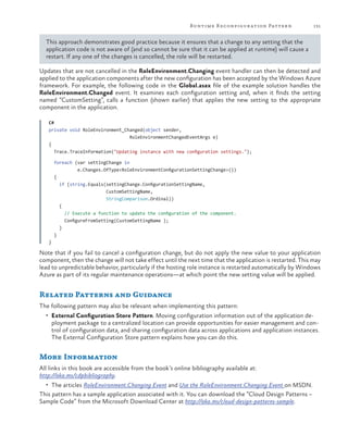 Runtime R econfigur ation Patter n

131

This approach demonstrates good practice because it ensures that a change to any setting that the
application code is not aware of (and so cannot be sure that it can be applied at runtime) will cause a
restart. If any one of the changes is cancelled, the role will be restarted.
Updates that are not cancelled in the RoleEnvironment.Changing event handler can then be detected and
applied to the application components after the new configuration has been accepted by the Windows Azure
framework. For example, the following code in the Global.asax file of the example solution handles the
RoleEnvironment.Changed event. It examines each configuration setting and, when it finds the setting
named “CustomSetting”, calls a function (shown earlier) that applies the new setting to the appropriate
component in the application.
C#
private void RoleEnvironment_Changed(object sender,
RoleEnvironmentChangedEventArgs e)
{
Trace.TraceInformation("Updating instance with new configuration settings.");
foreach (var settingChange in
e.Changes.OfType<RoleEnvironmentConfigurationSettingChange>())
{
if (string.Equals(settingChange.ConfigurationSettingName,
CustomSettingName,
StringComparison.Ordinal))
{
// Execute a function to update the configuration of the component.
ConfigureFromSetting(CustomSettingName );
}
}
}

Note that if you fail to cancel a configuration change, but do not apply the new value to your application
component, then the change will not take effect until the next time that the application is restarted. This may
lead to unpredictable behavior, particularly if the hosting role instance is restarted automatically by Windows
Azure as part of its regular maintenance operations—at which point the new setting value will be applied.

Related Patterns and Guidance
The following pattern may also be relevant when implementing this pattern:
•	 External Configuration Store Pattern. Moving configuration information out of the application de-

ployment package to a centralized location can provide opportunities for easier management and control of configuration data, and sharing configuration data across applications and application instances.
The External Configuration Store pattern explains how you can do this.

More Information
All links in this book are accessible from the book’s online bibliography available at:
http://aka.ms/cdpbibliography.
•	 The articles RoleEnvironment.Changing Event and Use the RoleEnvironment.Changing Event on MSDN.

This pattern has a sample application associated with it. You can download the “Cloud Design Patterns –
Sample Code” from the Microsoft Download Center at http://aka.ms/cloud-design-patterns-sample.

 