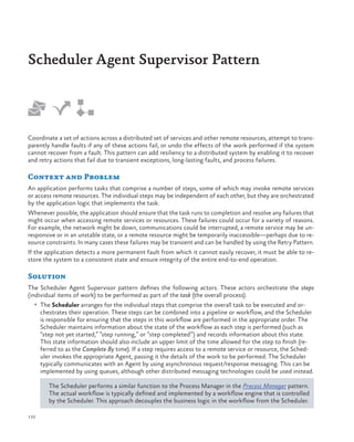 Scheduler Agent Supervisor Pattern

Coordinate a set of actions across a distributed set of services and other remote resources, attempt to transparently handle faults if any of these actions fail, or undo the effects of the work performed if the system
cannot recover from a fault. This pattern can add resiliency to a distributed system by enabling it to recover
and retry actions that fail due to transient exceptions, long-lasting faults, and process failures.

Context and Problem
An application performs tasks that comprise a number of steps, some of which may invoke remote services
or access remote resources. The individual steps may be independent of each other, but they are orchestrated
by the application logic that implements the task. 
Whenever possible, the application should ensure that the task runs to completion and resolve any failures that
might occur when accessing remote services or resources. These failures could occur for a variety of reasons.
For example, the network might be down, communications could be interrupted, a remote service may be unresponsive or in an unstable state, or a remote resource might be temporarily inaccessible—perhaps due to resource constraints. In many cases these failures may be transient and can be handled by using the Retry Pattern.
If the application detects a more permanent fault from which it cannot easily recover, it must be able to restore the system to a consistent state and ensure integrity of the entire end-to-end operation.

Solution
The Scheduler Agent Supervisor pattern defines the following actors. These actors orchestrate the steps
(individual items of work) to be performed as part of the task (the overall process):
•	 The Scheduler arranges for the individual steps that comprise the overall task to be executed and or-

chestrates their operation. These steps can be combined into a pipeline or workflow, and the Scheduler
is responsible for ensuring that the steps in this workflow are performed in the appropriate order. The
Scheduler maintains information about the state of the workflow as each step is performed (such as
“step not yet started,” “step running,” or “step completed”) and records information about this state.
This state information should also include an upper limit of the time allowed for the step to finish (referred to as the Complete By time). If a step requires access to a remote service or resource, the Scheduler invokes the appropriate Agent, passing it the details of the work to be performed. The Scheduler
typically communicates with an Agent by using asynchronous request/response messaging. This can be
implemented by using queues, although other distributed messaging technologies could be used instead.
The Scheduler performs a similar function to the Process Manager in the Process Manager pattern.
The actual workflow is typically defined and implemented by a workflow engine that is controlled
by the Scheduler. This approach decouples the business logic in the workflow from the Scheduler.

132

 