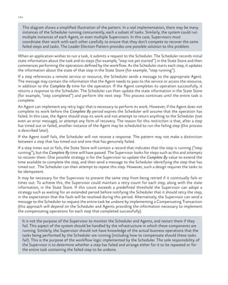 134

ch a pter one

This diagram shows a simplified illustration of the pattern. In a real implementation, there may be many
instances of the Scheduler running concurrently, each a subset of tasks. Similarly, the system could run
multiple instances of each Agent, or even multiple Supervisors. In this case, Supervisors must
coordinate their work with each other carefully to ensure that they don’t compete to recover the same
failed steps and tasks. The Leader Election Pattern provides one possible solution to this problem.
When an application wishes to run a task, it submits a request to the Scheduler. The Scheduler records initial
state information about the task and its steps (for example, “step not yet started”) in the State Store and then
commences performing the operations defined by the workflow. As the Scheduler starts each step, it updates
the information about the state of that step in the State Store (for example, “step running”).
If a step references a remote service or resource, the Scheduler sends a message to the appropriate Agent.
The message may contain the information that the Agent needs to pass to the service or access the resource,
in addition to the Complete By time for the operation. If the Agent completes its operation successfully, it
returns a response to the Scheduler. The Scheduler can then update the state information in the State Store
(for example, “step completed”) and perform the next step. This process continues until the entire task is
complete.
An Agent can implement any retry logic that is necessary to perform its work. However, if the Agent does not
complete its work before the Complete By period expires the Scheduler will assume that the operation has
failed. In this case, the Agent should stop its work and not attempt to return anything to the Scheduler (not
even an error message), or attempt any form of recovery. The reason for this restriction is that, after a step
has timed out or failed, another instance of the Agent may be scheduled to run the failing step (this process
is described later).
If the Agent itself fails, the Scheduler will not receive a response. The pattern may not make a distinction
between a step that has timed out and one that has genuinely failed.
If a step times out or fails, the State Store will contain a record that indicates that the step is running (“step
running”), but the Complete By time will have passed. The Supervisor looks for steps such as this and attempts
to recover them. One possible strategy is for the Supervisor to update the Complete By value to extend the
time available to complete the step, and then send a message to the Scheduler identifying the step that has
timed out . The Scheduler can then attempt to repeat this step. However, such a design requires the tasks to
be idempotent.
It may be necessary for the Supervisor to prevent the same step from being retried if it continually fails or
times out. To achieve this, the Supervisor could maintain a retry count for each step, along with the state
information, in the State Store. If this count exceeds a predefined threshold the Supervisor can adopt a
strategy such as waiting for an extended period before notifying the Scheduler that it should retry the step,
in the expectation that the fault will be resolved during this period. Alternatively, the Supervisor can send a
message to the Scheduler to request the entire task be undone by implementing a Compensating Transaction
(this approach will depend on the Scheduler and Agents providing the information necessary to implement
the compensating operations for each step that completed successfully).
It is not the purpose of the Supervisor to monitor the Scheduler and Agents, and restart them if they
fail. This aspect of the system should be handled by the infrastructure in which these components are
running. Similarly, the Supervisor should not have knowledge of the actual business operations that the
tasks being performed by the Scheduler are running (including how to compensate should these tasks
fail). This is the purpose of the workflow logic implemented by the Scheduler. The sole responsibility of
the Supervisor is to determine whether a step has failed and arrange either for it to be repeated or for
the entire task containing the failed step to be undone.

 