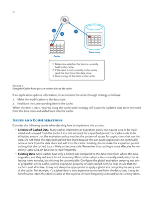 10

ch a pter one

1
?

3

2

Data store
Cache

1: Determine whether the item is currently
held in the cache.
2: If the item is not currently in the cache,
read the item from the data store.
3: Store a copy of the item in the cache.

Figure 1
Using the Cache-Aside pattern to store data in the cache

If an application updates information, it can emulate the write-through strategy as follows:
1.	 Make the modification to the data store
2.	 Invalidate the corresponding item in the cache.
When the item is next required, using the cache-aside strategy will cause the updated data to be retrieved
from the data store and added back into the cache.

Issues and Considerations
Consider the following points when deciding how to implement this pattern:
•	 Lifetime of Cached Data. Many caches implement an expiration policy that causes data to be invali-

dated and removed from the cache if it is not accessed for a specified period. For cache-aside to be
effective, ensure that the expiration policy matches the pattern of access for applications that use the
data. Do not make the expiration period too short because this can cause applications to continually
retrieve data from the data store and add it to the cache. Similarly, do not make the expiration period
so long that the cached data is likely to become stale. Remember that caching is most effective for relatively static data, or data that is read frequently.
•	 Evicting Data. Most caches have only a limited size compared to the data store from where the data
originates, and they will evict data if necessary. Most caches adopt a least-recently-used policy for selecting items to evict, but this may be customizable. Configure the global expiration property and other properties of the cache, and the expiration property of each cached item, to help ensure that the
cache is cost effective. It may not always be appropriate to apply a global eviction policy to every item
in the cache. For example, if a cached item is very expensive to retrieve from the data store, it may be
beneficial to retain this item in cache at the expense of more frequently accessed but less costly items.

 
