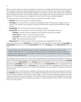 136

ch a pter one

When a customer places an order, the application constructs a message that describes the order and posts
this message to a queue. A separate Submission process, running in a worker role, retrieves this message, inserts the details of the order into the Orders database, and creates a record for the order process in the State
Store. Note that the inserts into the Orders database and the State Store are performed as part of the same
operation. The Submission process is designed to ensure that both inserts complete together.
The state information that the Submission process creates for the order includes:
•	 OrderID: The ID of the order in the Orders database.
•	 LockedBy: The instance ID of the worker role handling the order. There may be multiple current in-

stances of the worker role running the Scheduler, but each order should only be handled by a single
instance.
•	 CompleteBy: The time by which the order should be processed.
•	 ProcessState: The current state of the task handling the order. The possible states are:
•	 Pending. The order has been created but processing has not yet been initiated.
•	 Processing. The order is currently being processed.
•	 Processed. The order has been processed successfully.
•	 Error. The order processing has failed.
•	 FailureCount: The number of times that processing has been attempted for the order.
In this state information, the OrderID field is copied from the order ID of the new order. The LockedBy and
CompleteBy fields are set to null, the ProcessState field is set to Pending, and the FailureCount field is set
to 0.
In this example, the order handling logic is relatively simple and only comprises a single step that
invokes a remote service. In a more complex multi-step scenario, the Submission process would likely
involve several steps, and so several records would be created in the State Store—each one describing
the state of an individual step.
The Scheduler also runs as part of a worker role and implements the business logic that handles the order. An
instance of the Scheduler polling for new orders examines the State Store for records where the LockedBy
field is null and the ProcessState field is Pending. When the Scheduler finds a new order, it immediately
populates the LockedBy field with its own instance ID, sets the CompleteBy field to an appropriate time,
and sets the ProcessState field to Processing. The code that does this is designed to be exclusive and
atomic to ensure that two concurrent instances of the Scheduler cannot attempt to handle the same order
simultaneously.
The Scheduler then runs the business workflow to process the order asynchronously, passing it the value in
the OrderID field from the State Store. The workflow handling the order retrieves the details of the order
from the Orders database and performs its work. When a step in the order processing workflow needs to
invoke the remote service, it uses an Agent. The workflow step communicates with the Agent by using a pair
of Windows Azure Service Bus message queues acting as a request/response channel. Figure 2 shows a highlevel view of the solution.

 
