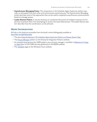 Scheduler Agent Superv isor Patter n

139

•	 Asynchronous Messaging Primer. The components in the Scheduler Agent Supervisor pattern typi-

cally run decoupled from each other and communicate asynchronously. The Asynchronous Messaging
primer describes some of the approaches that can be used to implement asynchronous communication
based on message queues.
•	 Leader Election Pattern. It may be necessary to coordinate the actions of multiple instances of a Supervisor to prevent them from attempting to recover the same failed process. The Leader Election pattern describes how this coordination can be achieved.

More Information
All links in this book are accessible from the book’s online bibliography available at:
http://aka.ms/cdpbibliography.
•	 The post Cloud Architecture: The Scheduler-Agent-Supervisor Pattern on Clemens Vasters’ blog.
•	 The Process Manager pattern on the Enterprise Integration Patterns website.
•	 An example showing how the CQRS pattern uses a process manager is available in Reference 6: A Saga

on Sagas (part of the CQRS Journey guidance) on the MSDN website.

•	 The Scheduler page on the Windows Azure website.

 