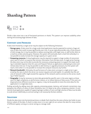 Sharding Pattern

Divide a data store into a set of horizontal partitions or shards. This pattern can improve scalability when
storing and accessing large volumes of data.

Context and Problem
A data store hosted by a single server may be subject to the following limitations:
•	 Storage space. A data store for a large-scale cloud application may be expected to contain a huge vol-

ume of data that could increase significantly over time. A server typically provides only a finite amount
of disk storage, but it may be possible to replace existing disks with larger ones, or add further disks to
a machine as data volumes grow. However, the system will eventually reach a hard limit whereby it is
not possible to easily increase the storage capacity on a given server.
•	 Computing resources. A cloud application may be required to support a large number of concurrent
users, each of which run queries that retrieve information from the data store. A single server hosting
the data store may not be able to provide the necessary computing power to support this load, resulting in extended response times for users and frequent failures as applications attempting to store and
retrieve data time out. It may be possible to add memory or upgrade processors, but the system will
reach a limit when it is not possible to increase the compute resources any further.
•	 Network bandwidth. Ultimately, the performance of a data store running on a single server is governed by the rate at which the server can receive requests and send replies. It is possible that the volume of network traffic might exceed the capacity of the network used to connect to the server, resulting in failed requests.
•	 Geography. It may be necessary to store data generated by specific users in the same region as those
users for legal, compliance, or performance reasons, or to reduce latency of data access. If the users are
dispersed across different countries or regions, it may not be possible to store the entire data for the
application in a single data store.
Scaling vertically by adding more disk capacity, processing power, memory, and network connections may
postpone the effects of some of these limitations, but it is likely to be only a temporary solution. A commercial cloud application capable of supporting large numbers of users and high volumes of data must be able
to scale almost indefinitely, so vertical scaling is not necessarily the best solution.

Solution
Divide the data store into horizontal partitions or shards. Each shard has the same schema, but holds its own
distinct subset of the data. A shard is a data store in its own right (it can contain the data for many entities
of different types), running on a server acting as a storage node.
140

 