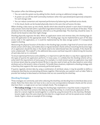 Sh a r ding Patter n

141

This pattern offers the following benefits:
•	 You can scale the system out by adding further shards running on additional storage nodes.
•	 A system can use off the shelf commodity hardware rather than specialized (and expensive) computers

for each storage node.
•	 You can reduce contention and improved performance by balancing the workload across shards.
•	 In the cloud, shards can be located physically close to the users that will access the data.
When dividing a data store up into shards, decide which data should be placed in each shard. A shard typically contains items that fall within a specified range determined by one or more attributes of the data. These
attributes form the shard key (sometimes referred to as the partition key). The shard key should be static. It
should not be based on data that might change.
Sharding physically organizes the data. When an application stores and retrieves data, the sharding logic directs the application to the appropriate shard. This sharding logic may be implemented as part of the data
access code in the application, or it could be implemented by the data storage system if it transparently
supports sharding.
Abstracting the physical location of the data in the sharding logic provides a high level of control over which
shards contain which data, and enables data to migrate between shards without reworking the business logic
of an application should the data in the shards need to be redistributed later (for example, if the shards become unbalanced). The tradeoff is the additional data access overhead required in determining the location
of each data item as it is retrieved.
To ensure optimal performance and scalability, it is important to split the data in a way that is appropriate for
the types of queries the application performs. In many cases, it is unlikely that the sharding scheme will exactly match the requirements of every query. For example, in a multi-tenant system an application may need
to retrieve tenant data by using the tenant ID, but it may also need to look up this data based on some other
attribute such as the tenant’s name or location. To handle these situations, implement a sharding strategy with
a shard key that supports the most commonly performed queries.
If queries regularly retrieve data by using a combination of attribute values, it may be possible to define a
composite shard key by concatenating attributes together. Alternatively, use a pattern such as Index Table to
provide fast lookup to data based on attributes that are not covered by the shard key.

Sharding Strategies
Three strategies are commonly used when selecting the shard key and deciding how to distribute data across
shards. Note that there does not have to be a one-to-one correspondence between shards and the servers
that host them—a single server can host multiple shards. The strategies are:
•	 The Lookup strategy. In this strategy the sharding logic implements a map that routes a request for

data to the shard that contains that data by using the shard key. In a multi-tenant application all the
data for a tenant might be stored together in a shard by using the tenant ID as the shard key. Multiple
tenants might share the same shard, but the data for a single tenant will not be spread across multiple
shards. Figure 1 shows an example of this strategy.

 