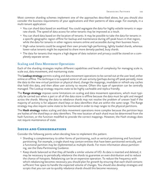 Sh a r ding Patter n

145

Most common sharding schemes implement one of the approaches described above, but you should also
consider the business requirements of your applications and their patterns of data usage. For example, in a
multi-tenant application:
•	 You can shard data based on workload. You could segregate the data for highly volatile tenants in sepa-

rate shards. The speed of data access for other tenants may be improved as a result.

•	 You can shard data based on the location of tenants. It may be possible to take the data for tenants in

a specific geographic region offline for backup and maintenance during off-peak hours in that region,
while the data for tenants in other regions remains online and accessible during their business hours.
•	 High-value tenants could be assigned their own private high-performing, lightly loaded shards, whereas
lower-value tenants might be expected to share more densely-packed, busy shards.
•	 The data for tenants that require a high degree of data isolation and privacy could be stored on a completely separate server.

Scaling and Data Movement Operations
Each of the sharding strategies implies different capabilities and levels of complexity for managing scale in,
scale out, data movement, and maintaining state.
The Lookup strategy permits scaling and data movement operations to be carried out at the user level, either
online or offline. The technique is to suspend some or all user activity (perhaps during off-peak periods), move
the data to the new virtual partition or physical shard, change the mappings, invalidate or refresh any caches
that hold this data, and then allow user activity to resume. Often this type of operation can be centrally
managed. The Lookup strategy requires state to be highly cacheable and replica friendly.
The Range strategy imposes some limitations on scaling and data movement operations, which must typically be carried out when a part or all of the data store is offline because the data must be split and merged
across the shards. Moving the data to rebalance shards may not resolve the problem of uneven load if the
majority of activity is for adjacent shard keys or data identifiers that are within the same range. The Range
strategy may also require some state to be maintained in order to map ranges to the physical partitions.
The Hash strategy makes scaling and data movement operations more complex because the partition keys
are hashes of the shard keys or data identifiers. The new location of each shard must be determined from the
hash function, or the function modified to provide the correct mappings. However, the Hash strategy does
not require maintenance of state.

Issues and Considerations
Consider the following points when deciding how to implement this pattern:
•	 Sharding is complementary to other forms of partitioning, such as vertical partitioning and functional

partitioning. For example, a single shard may contain entities that have been partitioned vertically, and
a functional partition may be implemented as multiple shards. For more information about partitioning, see the Data Partitioning Guidance.
•	 Keep shards balanced so that they all handle a similar volume of I/O. As data is inserted and deleted, it
may be necessary to periodically rebalance the shards to guarantee an even distribution and to reduce
the chance of hotspots. Rebalancing can be an expensive operation. To reduce the frequency with
which rebalancing becomes necessary you should plan for growth by ensuring that each shard contains
sufficient free space to handle the expected volume of changes. You should also develop strategies and
scripts that you can use to quickly rebalance shards should this become necessary.

 