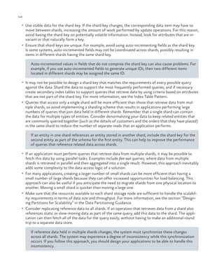 146

ch a pter one

•	 Use stable data for the shard key. If the shard key changes, the corresponding data item may have to

move between shards, increasing the amount of work performed by update operations. For this reason,
avoid basing the shard key on potentially volatile information. Instead, look for attributes that are invariant or that naturally form a key.
•	 Ensure that shard keys are unique. For example, avoid using auto-incrementing fields as the shard key.
Is some systems, auto-incremented fields may not be coordinated across shards, possibly resulting in
items in different shards having the same shard key.
Auto-incremented values in fields that do not comprise the shard key can also cause problems. For
example, if you use auto-incremented fields to generate unique IDs, then two different items
located in different shards may be assigned the same ID.
•	 It may not be possible to design a shard key that matches the requirements of every possible query

against the data. Shard the data to support the most frequently performed queries, and if necessary
create secondary index tables to support queries that retrieve data by using criteria based on attributes
that are not part of the shard key. For more information, see the Index Table Pattern.
•	 Queries that access only a single shard will be more efficient than those that retrieve data from multiple shards, so avoid implementing a sharding scheme that results in applications performing large
numbers of queries that join data held in different shards. Remember that a single shard can contain
the data for multiple types of entities. Consider denormalizing your data to keep related entities that
are commonly queried together (such as the details of customers and the orders that they have placed)
in the same shard to reduce the number of separate reads that an application performs.
If an entity in one shard references an entity stored in another shard, include the shard key for the
second entity as part of the schema for the first entity. This can help to improve the performance
of queries that reference related data across shards.
•	 If an application must perform queries that retrieve data from multiple shards, it may be possible to

fetch this data by using parallel tasks. Examples include fan-out queries, where data from multiple
shards is retrieved in parallel and then aggregated into a single result. However, this approach inevitably
adds some complexity to the data access logic of a solution.
•	 For many applications, creating a larger number of small shards can be more efficient than having a
small number of large shards because they can offer increased opportunities for load balancing. This
approach can also be useful if you anticipate the need to migrate shards from one physical location to
another. Moving a small shard is quicker than moving a large one.
•	 Make sure that the resources available to each shard storage node are sufficient to handle the scalability requirements in terms of data size and throughput. For more information, see the section “Designing Partitions for Scalability” in the Data Partitioning Guidance.
•	 Consider replicating reference data to all shards. If an operation that retrieves data from a shard also
references static or slow-moving data as part of the same query, add this data to the shard. The application can then fetch all of the data for the query easily, without having to make an additional round
trip to a separate data store.
If reference data held in multiple shards changes, the system must synchronize these changes
across all shards. The system may experience a degree of inconsistency while this synchronization
occurs. If you follow this approach, you should design your applications to be able to handle this
inconsistency.

 