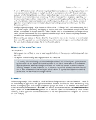Sh a r ding Patter n

147

•	 It can be difficult to maintain referential integrity and consistency between shards, so you should mini-

mize operations that affect data in multiple shards. If an application must modify data across shards,
evaluate whether complete data consistency is actually a requirement. Instead, a common approach in
the cloud is to implement eventual consistency. The data in each partition is updated separately, and
the application logic must take responsibility for ensuring that the updates all complete successfully, as
well as handling the inconsistencies that can arise from querying data while an eventually consistent
operation is running. For more information about implementing eventual consistency, see the Data
Consistency Primer.
•	 Configuring and managing a large number of shards can be a challenge. Tasks such as monitoring, backing up, checking for consistency, and logging or auditing must be accomplished on multiple shards and
servers, possibly held in multiple locations. These tasks are likely to be implemented by using scripts or
other automation solutions, but scripting and automation might not be able to completely eliminate
the additional administrative requirements.
•	 Shards can be geo-located so that the data that they contain is close to the instances of an application
that use it. This approach can considerably improve performance, but requires additional consideration
for tasks that must access multiple shards in different locations.

When to Use this Pattern
Use this pattern:
•	 When a data store is likely to need to scale beyond the limits of the resources available to a single stor-

age node.

•	 To improve performance by reducing contention in a data store.

The primary focus of sharding is to improve the performance and scalability of a system, but as a
by-product it can also improve availability by virtue of the way in which the data is divided into
separate partitions. A failure in one partition does not necessarily prevent an application from
accessing data held in other partitions, and an operator can perform maintenance or recovery of
one or more partitions without making the entire data for an application inaccessible. For more
information, see the Data Partitioning Guidance.

Example
The following example uses a set of SQL Server databases acting as shards. Each database holds a subset of
the data used by an application. The application retrieves data that is distributed across the shards by using
its own sharding logic (this is an example of a fan-out query). The details of the data that is located in each
shard is returned by a method called GetShards. This method returns an enumerable list of ShardInformation
objects, where the ShardInformation type contains an identifier for each shard and the SQL Server connection string that an application should use to connect to the shard (the connection strings are not shown in
the code example).

 