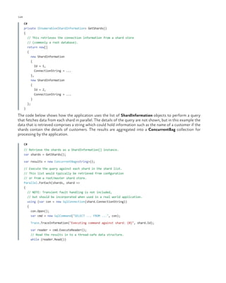 148

ch a pter one

C#
private IEnumerable<ShardInformation> GetShards()
{
// This retrieves the connection information from a shard store
// (commonly a root database).
return new[]
{
new ShardInformation
{
Id = 1,
ConnectionString = ...
},
new ShardInformation
{
Id = 2,
ConnectionString = ...
}
};
}

The code below shows how the application uses the list of ShardInformation objects to perform a query
that fetches data from each shard in parallel. The details of the query are not shown, but in this example the
data that is retrieved comprises a string which could hold information such as the name of a customer if the
shards contain the details of customers. The results are aggregated into a ConcurrentBag collection for
processing by the application.
C#
// Retrieve the shards as a ShardInformation[] instance.
var shards = GetShards();
var results = new ConcurrentBag<string>();
// Execute the query against each shard in the shard list.
// This list would typically be retrieved from configuration
// or from a root/master shard store.
Parallel.ForEach(shards, shard =>
{
// NOTE: Transient fault handling is not included,
// but should be incorporated when used in a real world application.
using (var con = new SqlConnection(shard.ConnectionString))
{
con.Open();
var cmd = new SqlCommand("SELECT ... FROM ...", con);
Trace.TraceInformation("Executing command against shard: {0}", shard.Id);
var reader = cmd.ExecuteReader();
// Read the results in to a thread-safe data structure.
while (reader.Read())

 